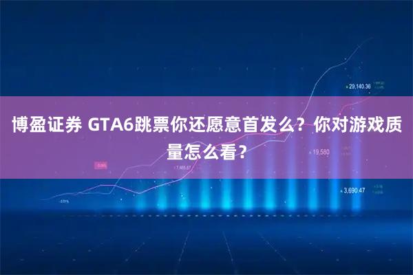 博盈证券 GTA6跳票你还愿意首发么？你对游戏质量怎么看？