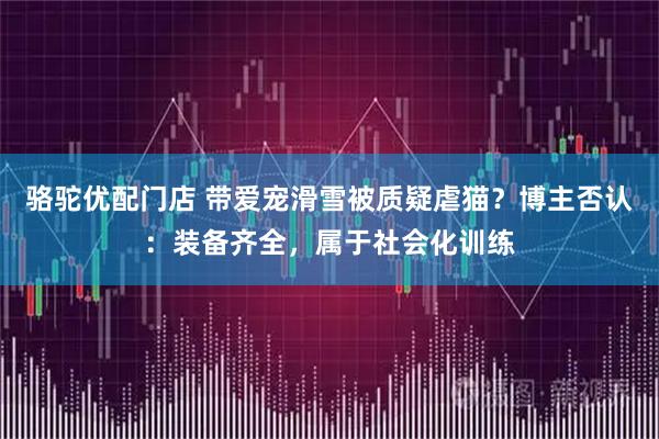 骆驼优配门店 带爱宠滑雪被质疑虐猫？博主否认：装备齐全，属于社会化训练