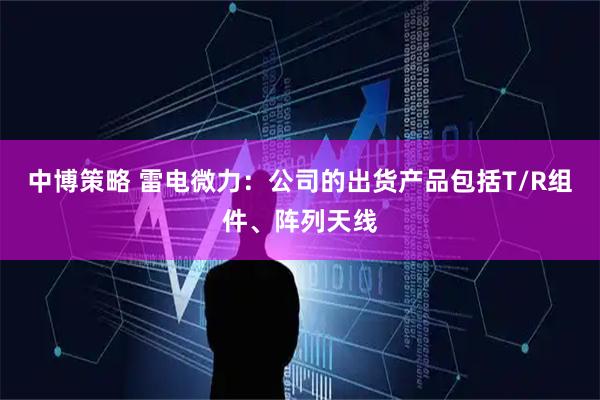 中博策略 雷电微力：公司的出货产品包括T/R组件、阵列天线