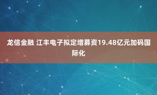 龙信金融 江丰电子拟定增募资19.48亿元加码国际化