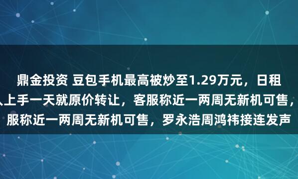 鼎金投资 豆包手机最高被炒至1.29万元，日租费高达1600元，也有人上手一天就原价转让，客服称近一两周无新机可售，罗永浩周鸿祎接连发声