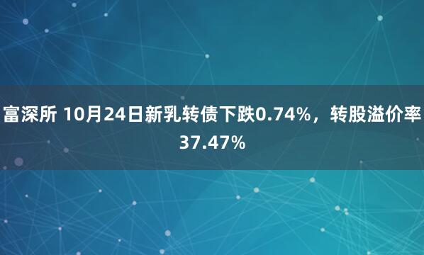 富深所 10月24日新乳转债下跌0.74%，转股溢价率37.47%