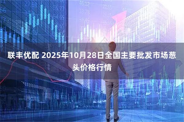 联丰优配 2025年10月28日全国主要批发市场葱头价格行情