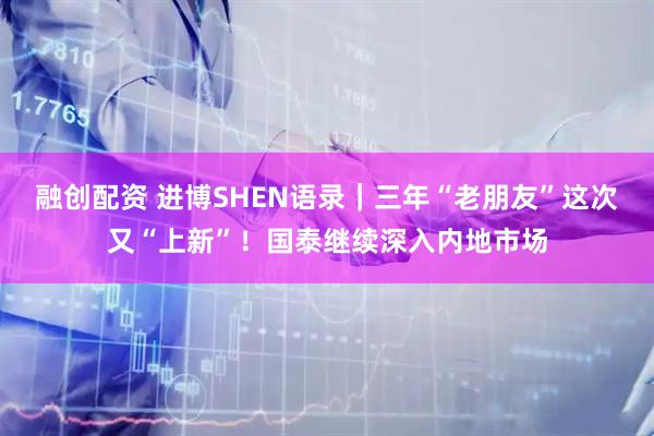 融创配资 进博SHEN语录｜三年“老朋友”这次又“上新”！国泰继续深入内地市场