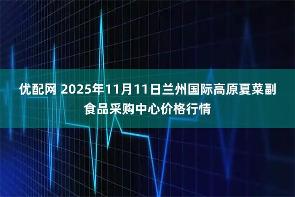 优配网 2025年11月11日兰州国际高原夏菜副食品采购中心价格行情