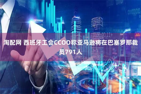 淘配网 西班牙工会CCOO称亚马逊将在巴塞罗那裁员791人