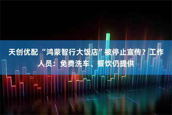 天创优配 “鸿蒙智行大饭店”被停止宣传？工作人员：免费洗车、餐饮仍提供
