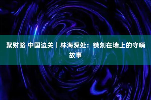 聚财略 中国边关丨林海深处：镌刻在墙上的守哨故事