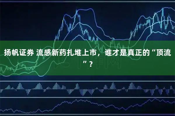 扬帆证券 流感新药扎堆上市，谁才是真正的“顶流”？