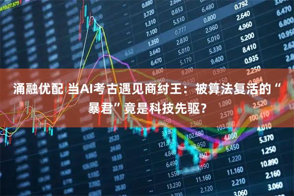 涌融优配 当AI考古遇见商纣王：被算法复活的“暴君”竟是科技先驱？