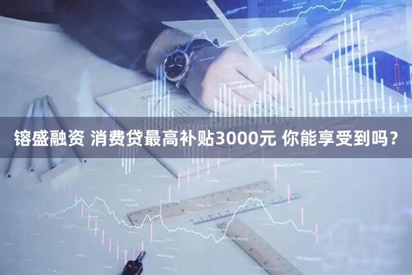 镕盛融资 消费贷最高补贴3000元 你能享受到吗？