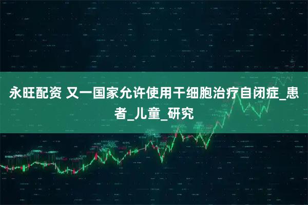 永旺配资 又一国家允许使用干细胞治疗自闭症_患者_儿童_研究