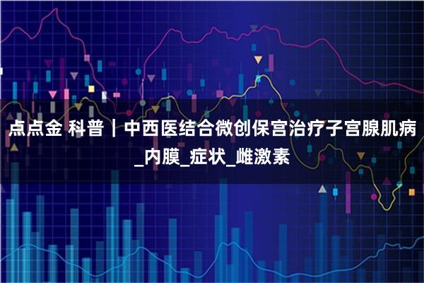 点点金 科普｜中西医结合微创保宫治疗子宫腺肌病_内膜_症状_雌激素